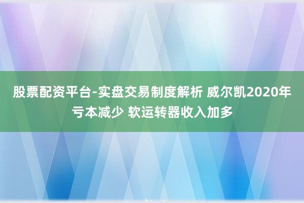 股票配资平台-实盘交易制度解析 威尔凯2020年亏本减少 软运转器收入加多
