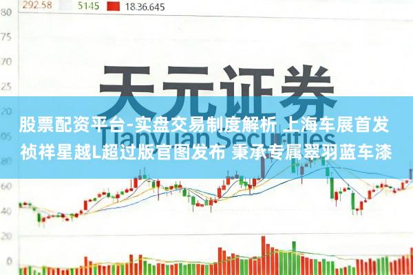 股票配资平台-实盘交易制度解析 上海车展首发 祯祥星越L超过版官图发布 秉承专属翠羽蓝车漆