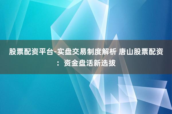 股票配资平台-实盘交易制度解析 唐山股票配资：资金盘活新选拔