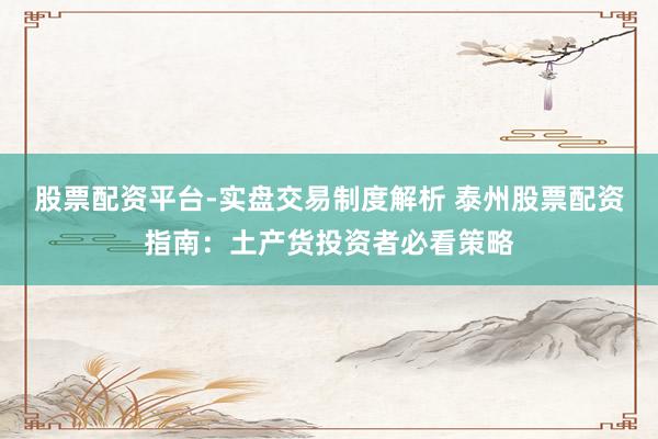 股票配资平台-实盘交易制度解析 泰州股票配资指南：土产货投资者必看策略