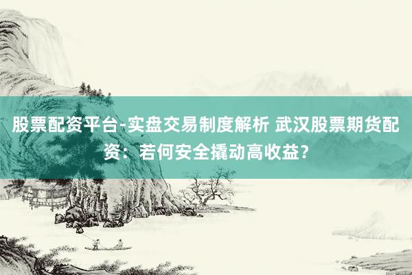 股票配资平台-实盘交易制度解析 武汉股票期货配资：若何安全撬动高收益？
