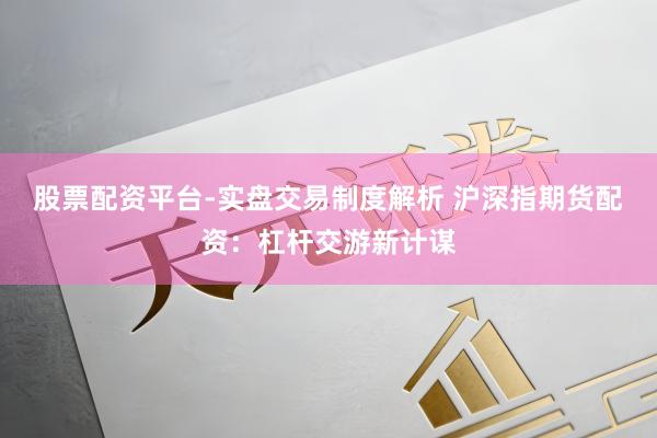 股票配资平台-实盘交易制度解析 沪深指期货配资：杠杆交游新计谋