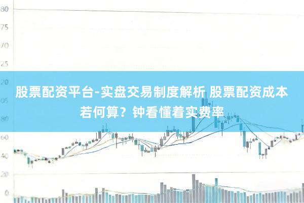 股票配资平台-实盘交易制度解析 股票配资成本若何算？钟看懂着实费率
