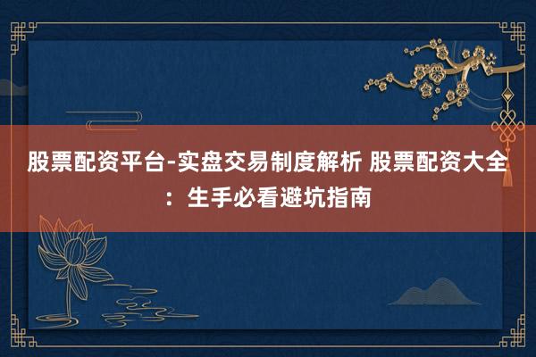股票配资平台-实盘交易制度解析 股票配资大全：生手必看避坑指南