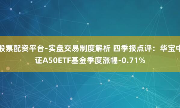 股票配资平台-实盘交易制度解析 四季报点评：华宝中证A50ETF基金季度涨幅-0.71%