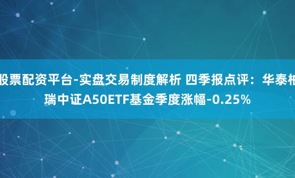股票配资平台-实盘交易制度解析 四季报点评：华泰柏瑞中证A50ETF基金季度涨幅-0.25%