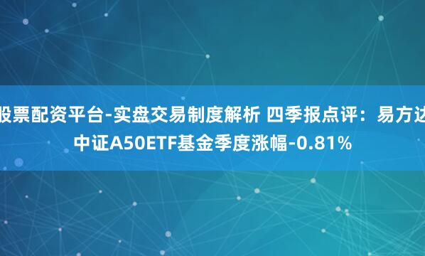 股票配资平台-实盘交易制度解析 四季报点评：易方达中证A50ETF基金季度涨幅-0.81%