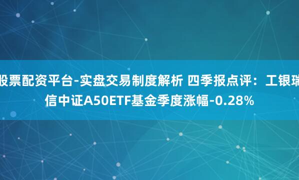 股票配资平台-实盘交易制度解析 四季报点评：工银瑞信中证A50ETF基金季度涨幅-0.28%