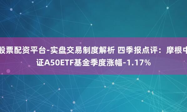 股票配资平台-实盘交易制度解析 四季报点评：摩根中证A50ETF基金季度涨幅-1.17%