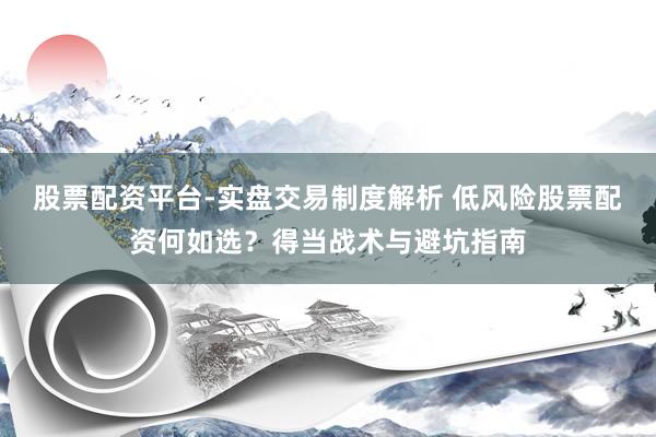 股票配资平台-实盘交易制度解析 低风险股票配资何如选？得当战术与避坑指南