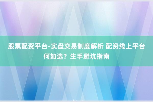 股票配资平台-实盘交易制度解析 配资线上平台何如选？生手避坑指南