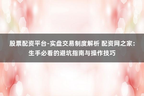 股票配资平台-实盘交易制度解析 配资网之家：生手必看的避坑指南与操作技巧