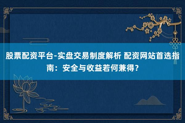 股票配资平台-实盘交易制度解析 配资网站首选指南：安全与收益若何兼得？