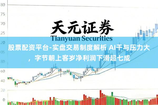 股票配资平台-实盘交易制度解析 AI干与压力大，字节朝上客岁净利润下滑超七成