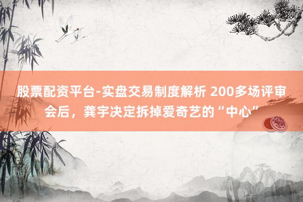 股票配资平台-实盘交易制度解析 200多场评审会后，龚宇决定拆掉爱奇艺的“中心”