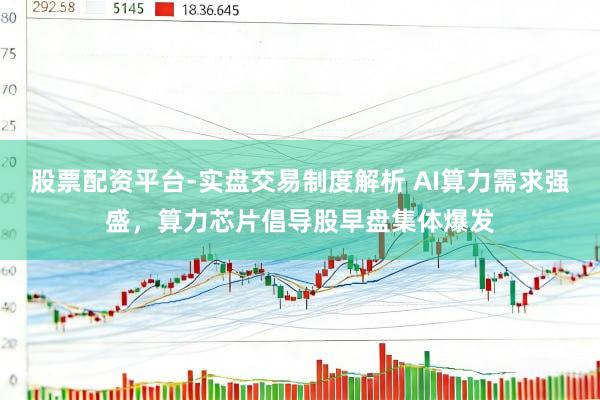 股票配资平台-实盘交易制度解析 AI算力需求强盛，算力芯片倡导股早盘集体爆发