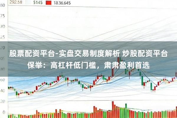股票配资平台-实盘交易制度解析 炒股配资平台保举：高杠杆低门槛，肃肃盈利首选