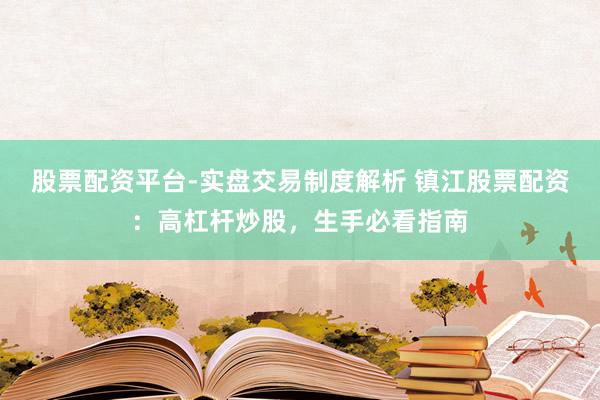 股票配资平台-实盘交易制度解析 镇江股票配资：高杠杆炒股，生手必看指南
