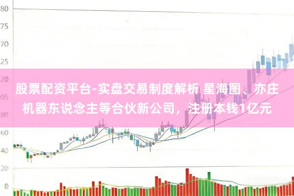 股票配资平台-实盘交易制度解析 星海图、亦庄机器东说念主等合伙新公司，注册本钱1亿元