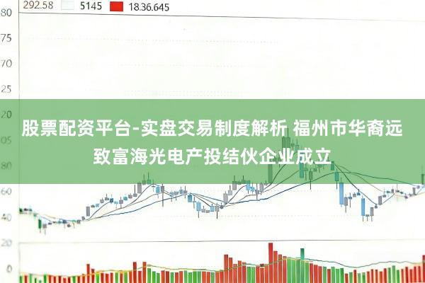 股票配资平台-实盘交易制度解析 福州市华裔远致富海光电产投结伙企业成立