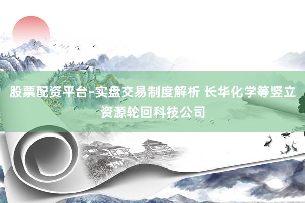 股票配资平台-实盘交易制度解析 长华化学等竖立资源轮回科技公司