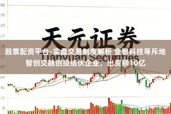 股票配资平台-实盘交易制度解析 金智科技等斥地智创交融创投结伙企业，出资额10亿
