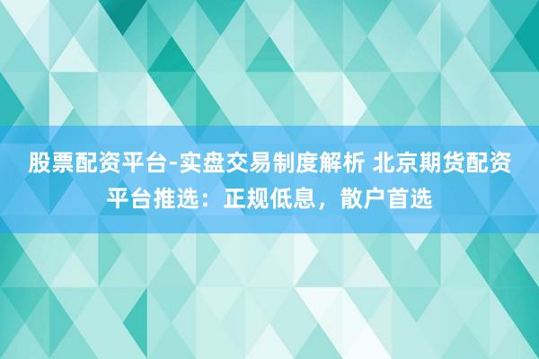 股票配资平台-实盘交易制度解析 北京期货配资平台推选：正规低息，散户首选