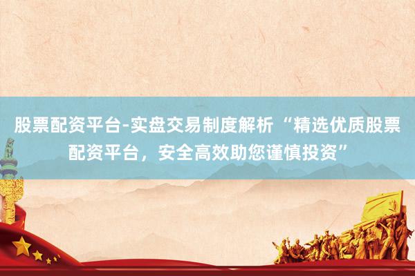 股票配资平台-实盘交易制度解析 “精选优质股票配资平台，安全高效助您谨慎投资”