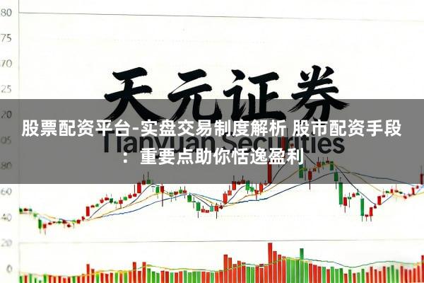 股票配资平台-实盘交易制度解析 股市配资手段:重要点助你恬逸盈利
