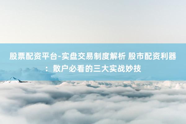 股票配资平台-实盘交易制度解析 股市配资利器：散户必看的三大实战妙技