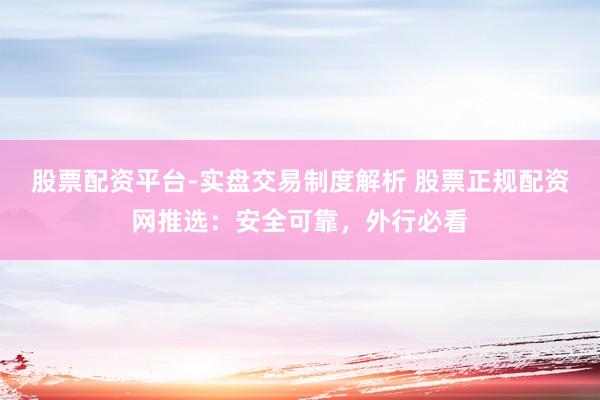 股票配资平台-实盘交易制度解析 股票正规配资网推选：安全可靠，外行必看