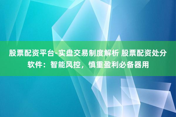 股票配资平台-实盘交易制度解析 股票配资处分软件：智能风控，慎重盈利必备器用