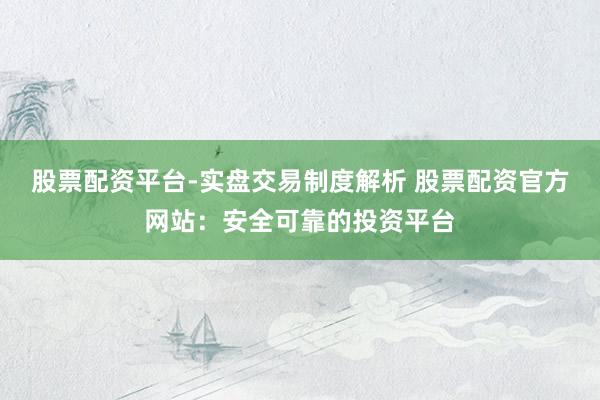 股票配资平台-实盘交易制度解析 股票配资官方网站：安全可靠的投资平台