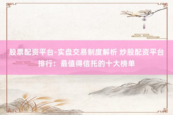 股票配资平台-实盘交易制度解析 炒股配资平台排行：最值得信托的十大榜单
