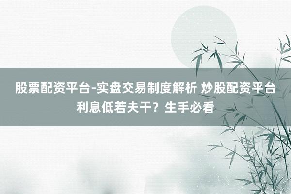 股票配资平台-实盘交易制度解析 炒股配资平台利息低若夫干？生手必看