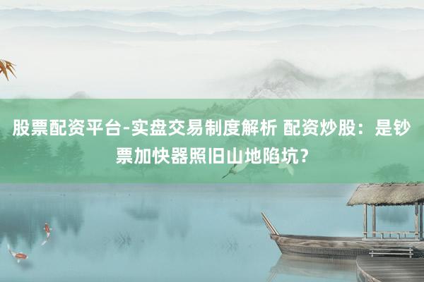 股票配资平台-实盘交易制度解析 配资炒股：是钞票加快器照旧山地陷坑？