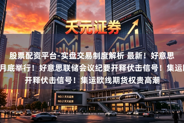 股票配资平台-实盘交易制度解析 最新！好意思伊新一轮谈判或5月底举行！好意思联储会议纪要开释伏击信号！集运欧线期货权贵高潮