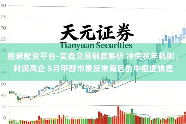 股票配资平台-实盘交易制度解析 冲突积年轨则、利润高企 5月甲醇市集反常背后的中枢逻辑是