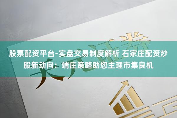 股票配资平台-实盘交易制度解析 石家庄配资炒股新动向：端庄策略助您主理市集良机