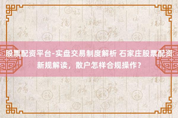股票配资平台-实盘交易制度解析 石家庄股票配资新规解读，散户怎样合规操作？