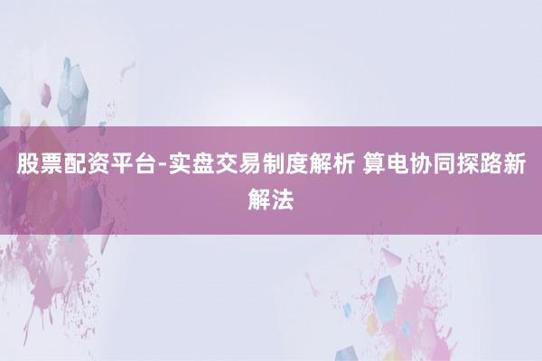 股票配资平台-实盘交易制度解析 算电协同探路新解法