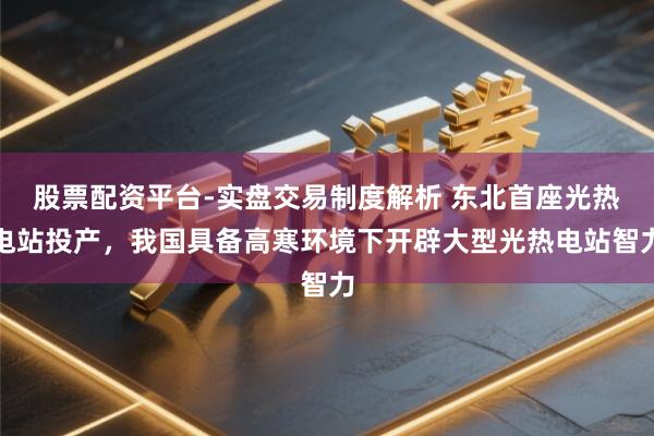 股票配资平台-实盘交易制度解析 东北首座光热电站投产，我国具备高寒环境下开辟大型光热电站智力