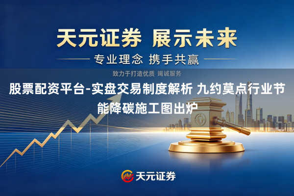 股票配资平台-实盘交易制度解析 九约莫点行业节能降碳施工图出炉