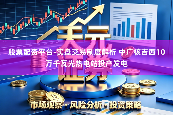 股票配资平台-实盘交易制度解析 中广核吉西10万千瓦光热电站投产发电