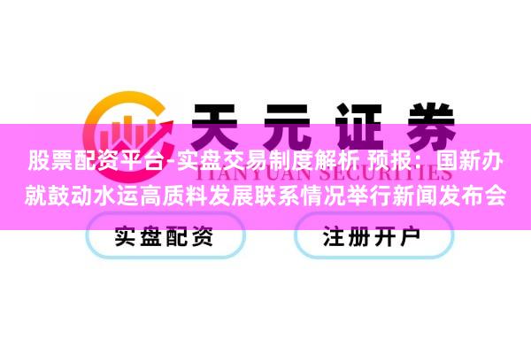 股票配资平台-实盘交易制度解析 预报：国新办就鼓动水运高质料发展联系情况举行新闻发布会