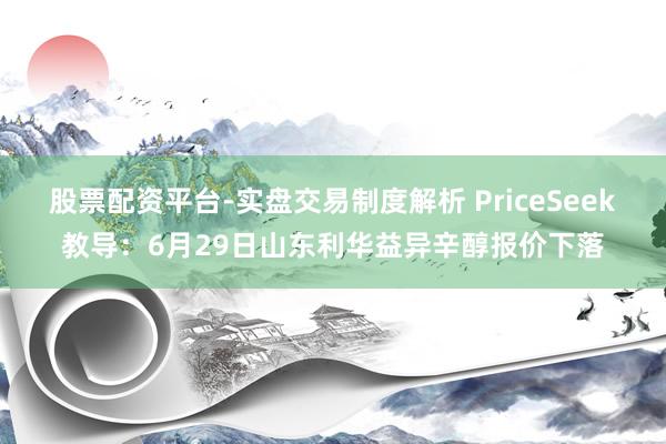 股票配资平台-实盘交易制度解析 PriceSeek教导：6月29日山东利华益异辛醇报价下落