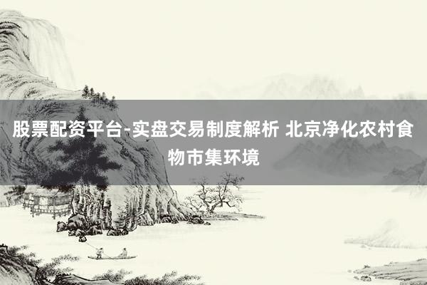 股票配资平台-实盘交易制度解析 北京净化农村食物市集环境
