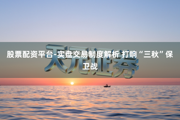 股票配资平台-实盘交易制度解析 打响“三秋”保卫战