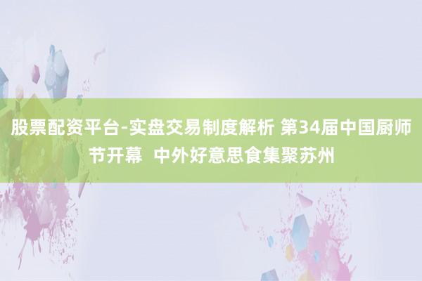 股票配资平台-实盘交易制度解析 第34届中国厨师节开幕 中外好意思食集聚苏州