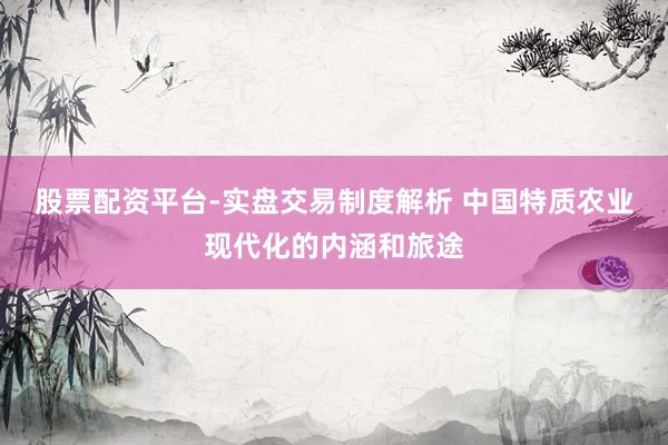股票配资平台-实盘交易制度解析 中国特质农业现代化的内涵和旅途